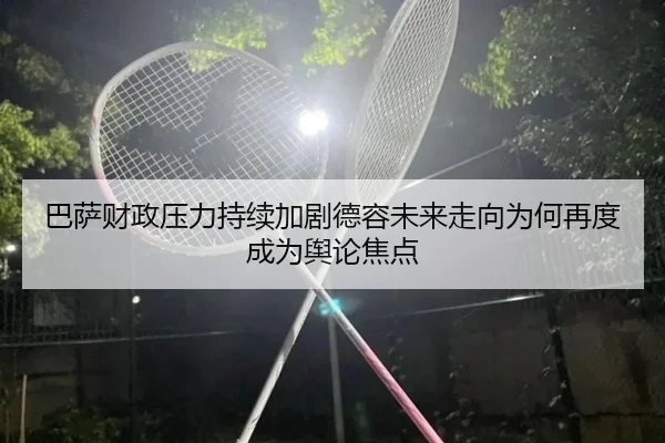 巴萨财政压力持续加剧德容未来走向为何再度成为舆论焦点