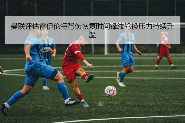 曼联评估霍伊伦特背伤恢复时间锋线轮换压力持续升温