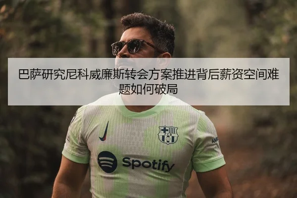 巴萨研究尼科威廉斯转会方案推进背后薪资空间难题如何破局